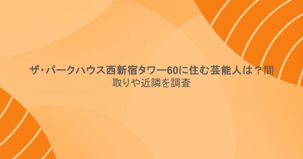 ザ・パークハウス西新宿タワー60に住む芸能人は？間取りや近隣を調査
