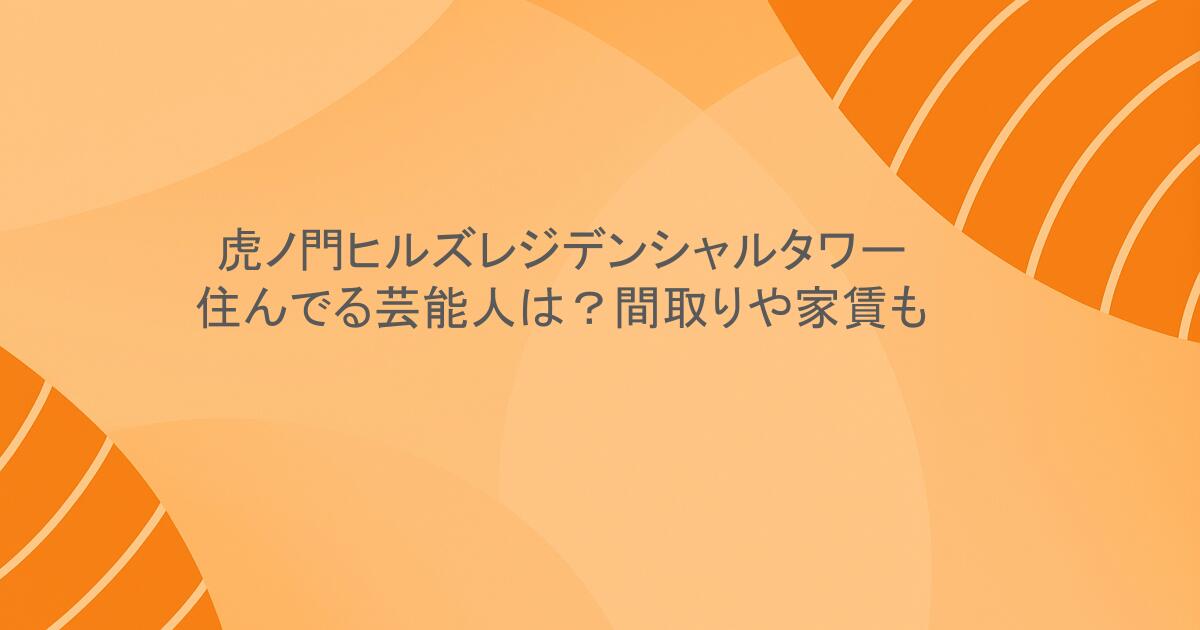 虎ノ門ヒルズレジデンシャルタワーに住んでる芸能人は？間取りや家賃も