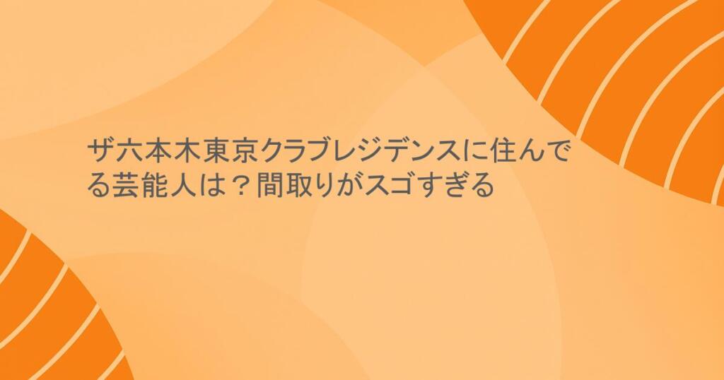 ザ六本木東京クラブレジデンスに住んでる芸能人は？間取りがスゴすぎる