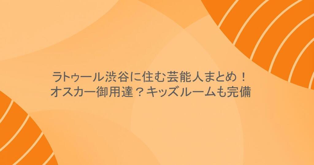 ラトゥール渋谷に住む芸能人まとめ！オスカー御用達？キッズルームも完備