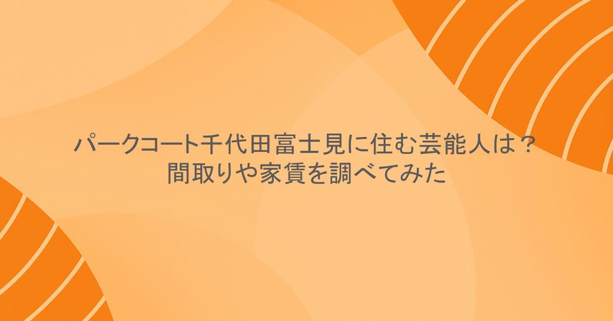 パークコート千代田富士見に住む芸能人は？間取りや家賃を調べてみた