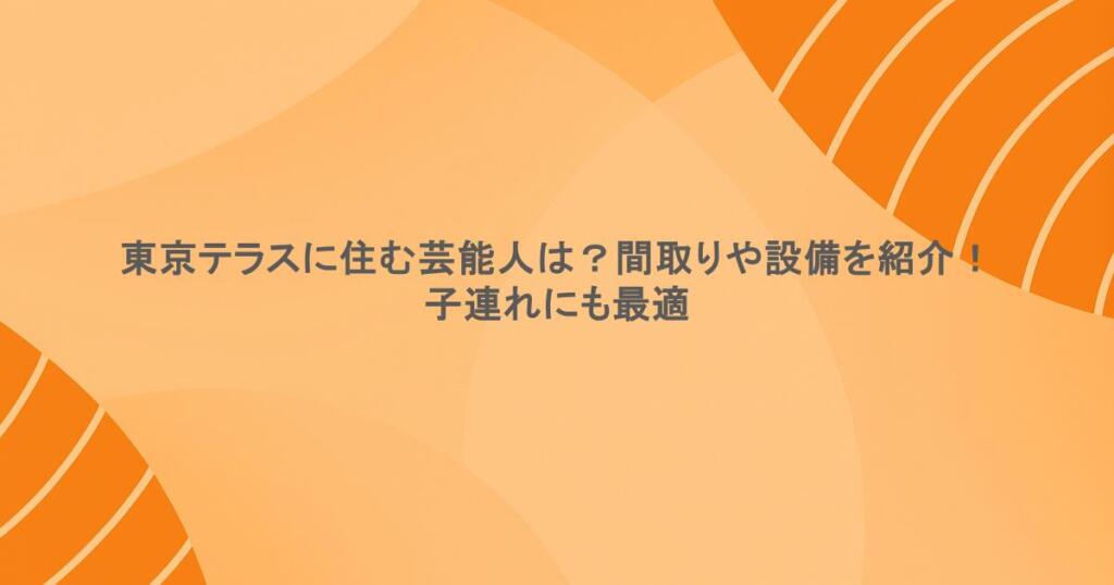 東京テラスに住む芸能人は？間取りや設備を紹介！子連れにも最適