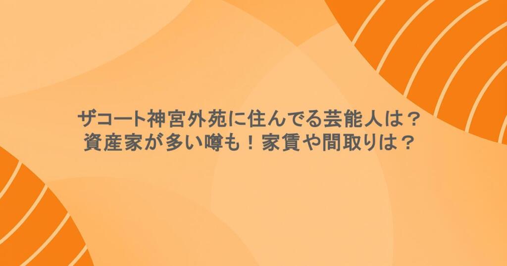 ザコート神宮外苑に住んでる芸能人は？資産家が多い噂も！家賃や間取りは？