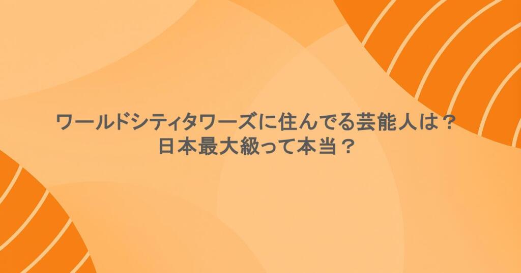 ワールドシティタワーズに住んでる芸能人は？日本最大級って本当？