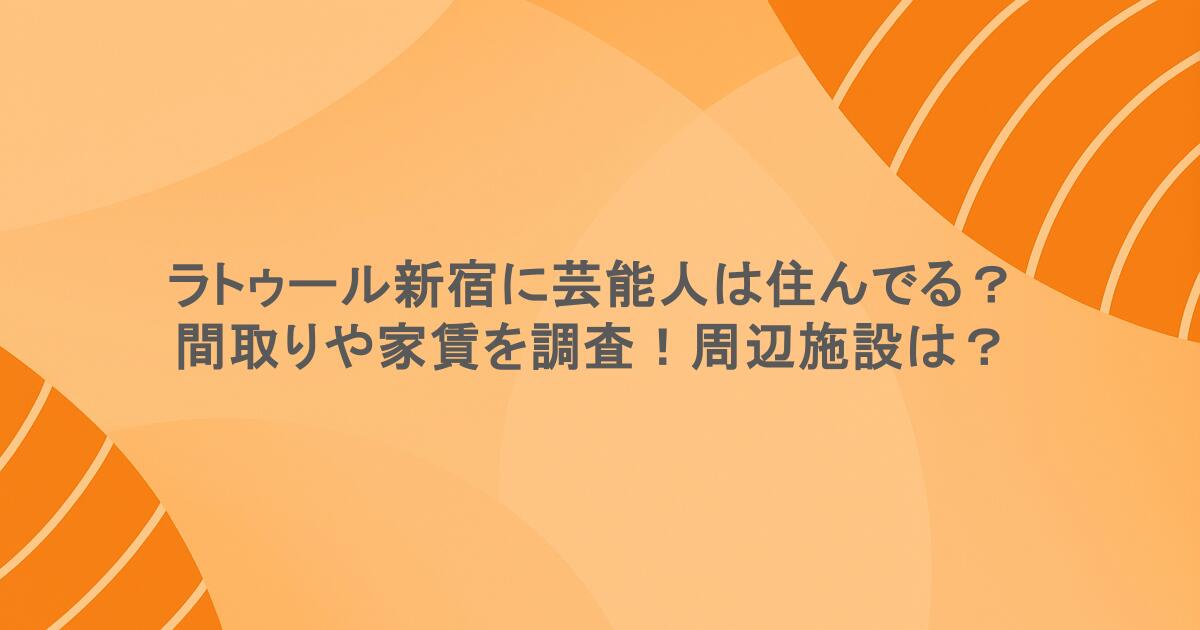 ラトゥール新宿に芸能人は住んでる？間取りや家賃を調査！周辺施設は？