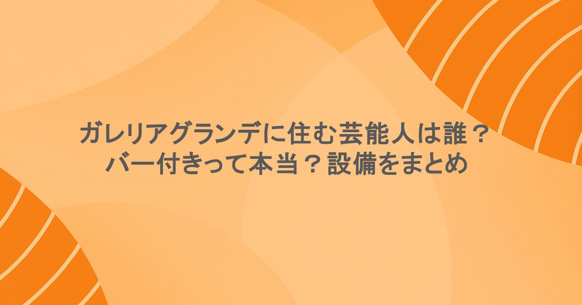 ガレリアグランデに住む芸能人は誰？バー付きって本当？設備をまとめ