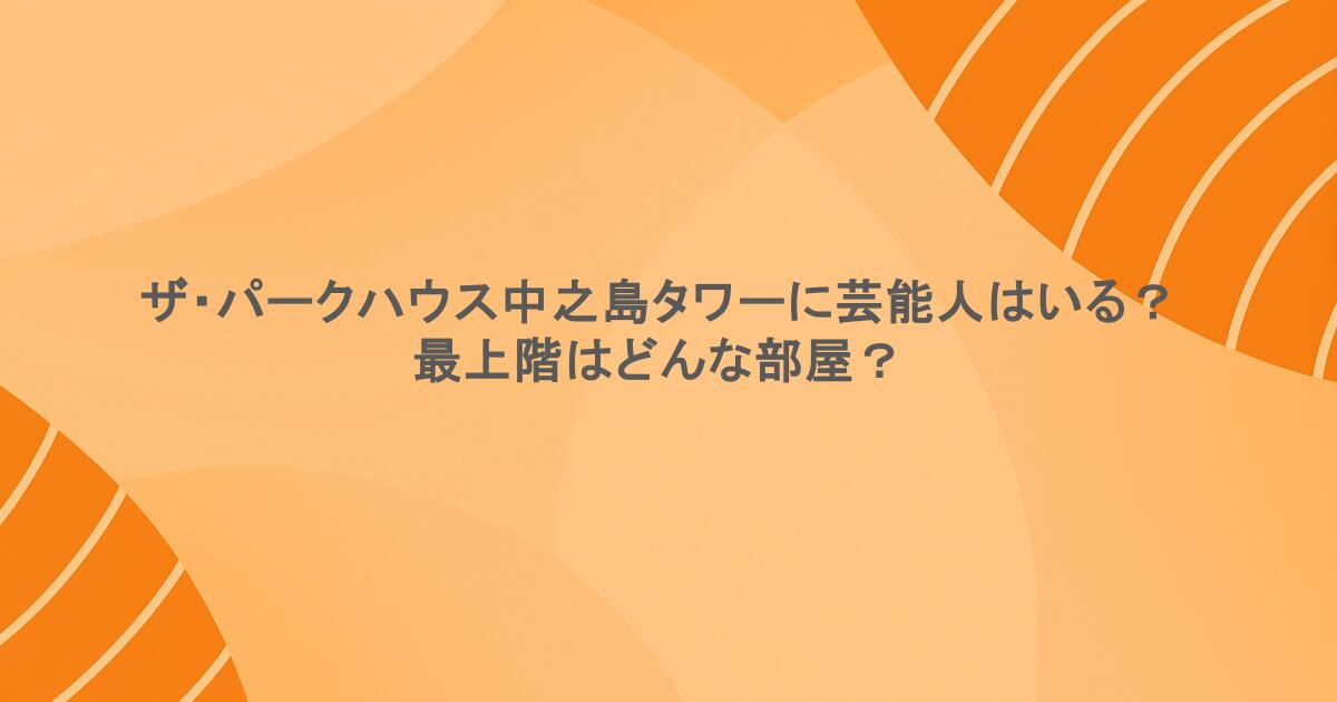ザ・パークハウス中之島タワーに芸能人はいる？最上階はどんな部屋？