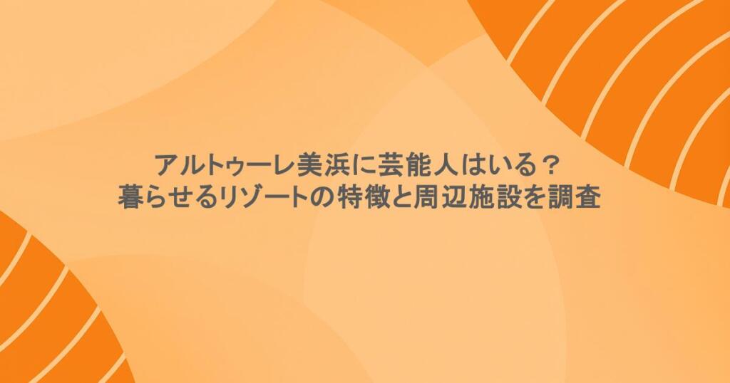 アルトゥーレ美浜に芸能人はいる?暮らせるリゾートの特徴と周辺施設を調査