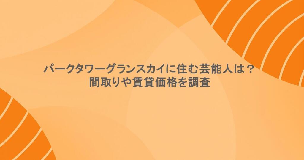 パークタワーグランスカイに住む芸能人は？間取りや賃貸価格を調査