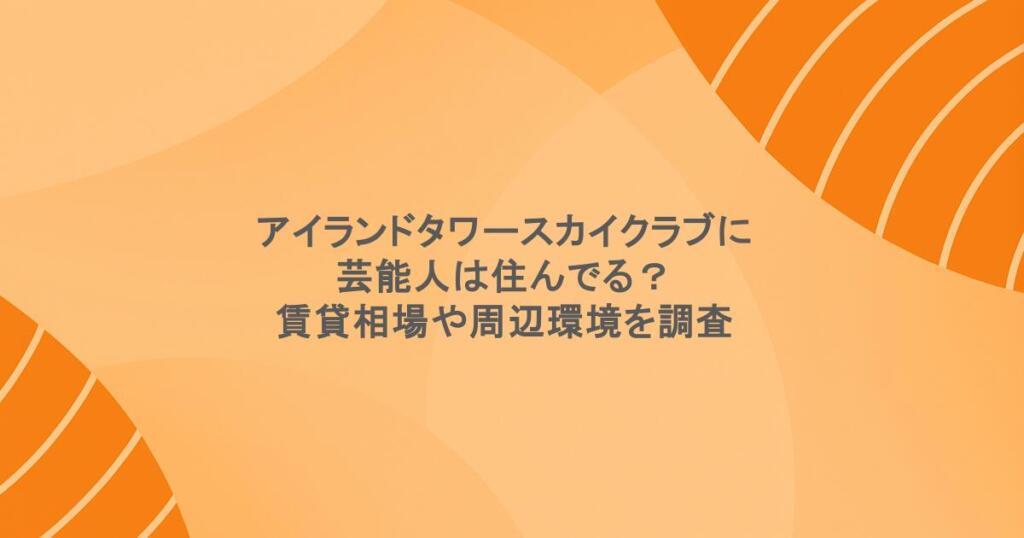 アイランドタワースカイクラブに芸能人は住んでる?賃貸相場や周辺環境を調査