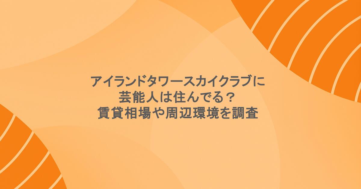 アイランドタワースカイクラブに芸能人は住んでる？賃貸相場や周辺環境を調査